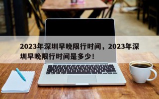 2023年深圳早晚限行时间，2023年深圳早晚限行时间是多少！