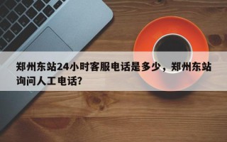 郑州东站24小时客服电话是多少，郑州东站询问人工电话？