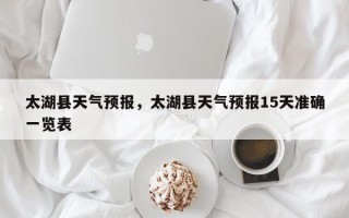 太湖县天气预报，太湖县天气预报15天准确一览表