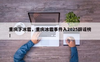 重庆下冰雹，重庆冰雹事件入2025辟谣榜！