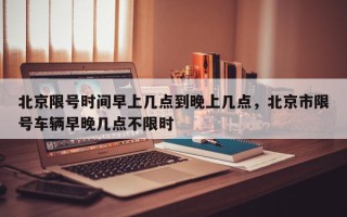 北京限号时间早上几点到晚上几点，北京市限号车辆早晚几点不限时