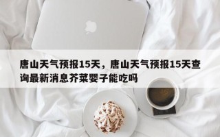 唐山天气预报15天，唐山天气预报15天查询最新消息芥菜婴子能吃吗