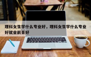 理科女生学什么专业好，理科女生学什么专业好就业前景好
