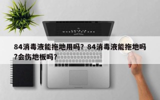 84消毒液能拖地用吗？84消毒液能拖地吗?会伤地板吗？