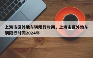 上海市区外地车辆限行时间，上海市区外地车辆限行时间2024年！