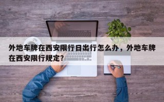 外地车牌在西安限行日出行怎么办，外地车牌在西安限行规定？