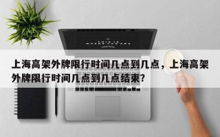 上海高架外牌限行时间几点到几点，上海高架外牌限行时间几点到几点结束？