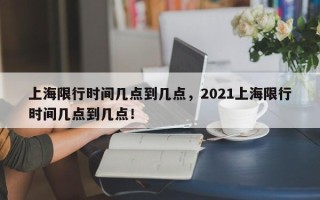 上海限行时间几点到几点，2021上海限行时间几点到几点！