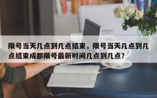 限号当天几点到几点结束，限号当天几点到几点结束成都限号最新时间几点到几点？
