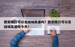 西安限行可以走绕城高速吗？西安限行可以走绕城高速吗今天？