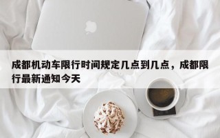成都机动车限行时间规定几点到几点，成都限行最新通知今天