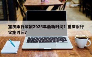 重庆限行政策2025年最新时间？重庆限行实施时间？