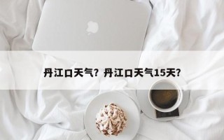 丹江口天气？丹江口天气15天？