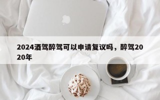 2024酒驾醉驾可以申请复议吗，醉驾2020年