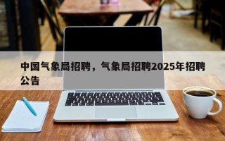 中国气象局招聘，气象局招聘2025年招聘公告