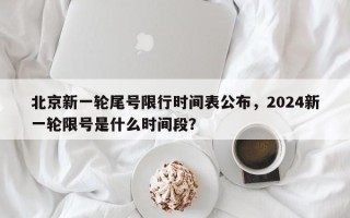 北京新一轮尾号限行时间表公布，2024新一轮限号是什么时间段？