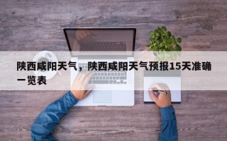 陕西咸阳天气，陕西咸阳天气预报15天准确一览表