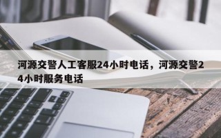 河源交警人工客服24小时电话，河源交警24小时服务电话