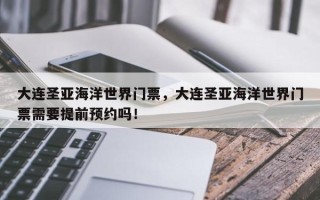 大连圣亚海洋世界门票，大连圣亚海洋世界门票需要提前预约吗！