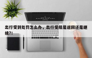 出行受到处罚怎么办，出行受阻是返回还是继续?！