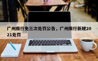广州限行免三次处罚公告，广州限行新规2021处罚