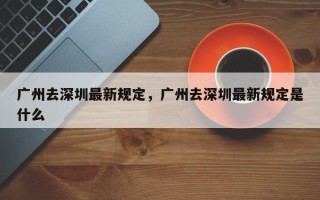 广州去深圳最新规定，广州去深圳最新规定是什么