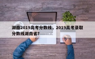 湖南2019高考分数线，2019高考录取分数线湖南省？