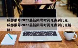成都限号2022最新限号时间几点到几点，成都限号2022最新限号时间几点到几点解除！