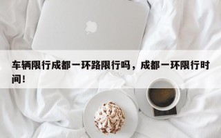 车辆限行成都一环路限行吗，成都一环限行时间！