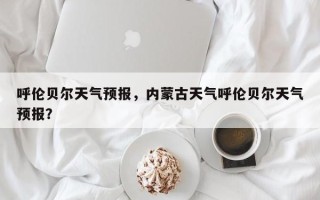 呼伦贝尔天气预报，内蒙古天气呼伦贝尔天气预报？