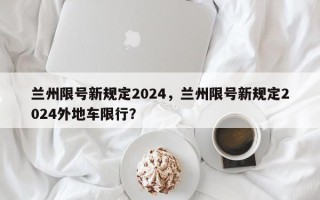 兰州限号新规定2024，兰州限号新规定2024外地车限行？