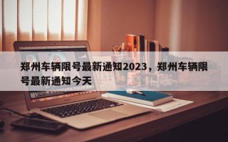 郑州车辆限号最新通知2023，郑州车辆限号最新通知今天