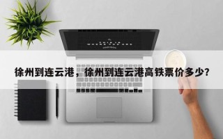 徐州到连云港，徐州到连云港高铁票价多少？
