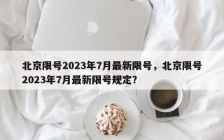 北京限号2023年7月最新限号，北京限号2023年7月最新限号规定？