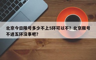 北京今日限号多少不上5环可以不？北京限号不进五环没事吧？