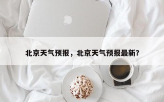 北京天气预报，北京天气预报最新？