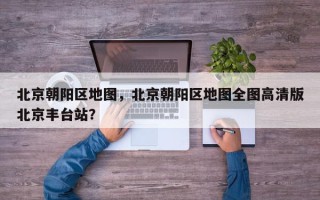 北京朝阳区地图，北京朝阳区地图全图高清版北京丰台站？