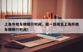 上海外地车牌限行时间，周一到周五上海外地车牌限行时间？
