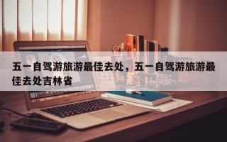 五一自驾游旅游最佳去处，五一自驾游旅游最佳去处吉林省