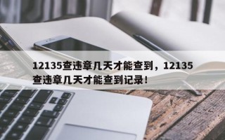 12135查违章几天才能查到，12135查违章几天才能查到记录！