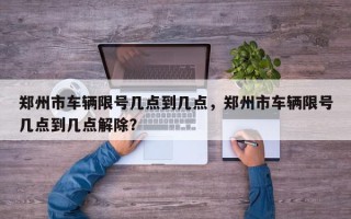 郑州市车辆限号几点到几点，郑州市车辆限号几点到几点解除？