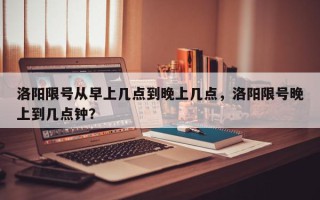 洛阳限号从早上几点到晚上几点，洛阳限号晚上到几点钟？