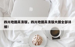 四川地图高清版，四川地图高清版大图全部详细！