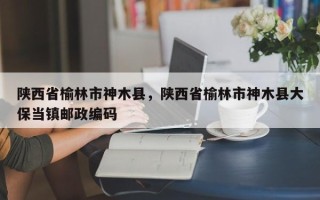 陕西省榆林市神木县，陕西省榆林市神木县大保当镇邮政编码