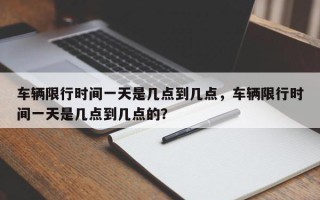 车辆限行时间一天是几点到几点，车辆限行时间一天是几点到几点的？