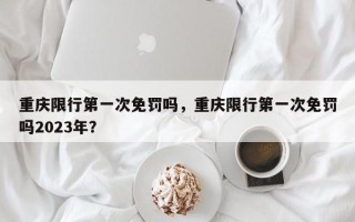 重庆限行第一次免罚吗，重庆限行第一次免罚吗2023年？