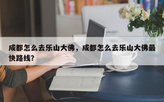 成都怎么去乐山大佛，成都怎么去乐山大佛最快路线？
