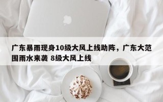 广东暴雨现身10级大风上线助阵，广东大范围雨水来袭 8级大风上线