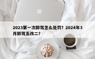 2023第一次醉驾怎么处罚？2024年3月醉驾五改二？