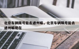 北京车辆限号能去通州嘛，北京车辆限号能去通州嘛现在